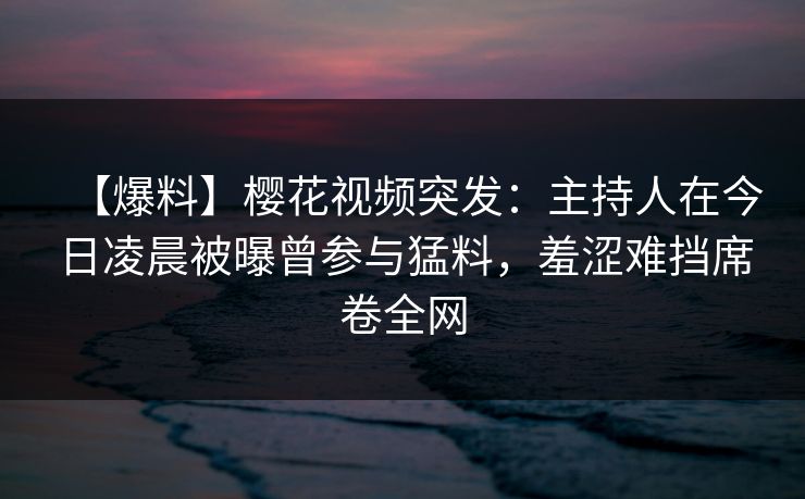 【爆料】樱花视频突发:主持人在今日凌晨被曝曾参与猛料,羞涩难挡席卷全网 【爆料】樱花视频突发:主持人在今日凌晨被曝曾参与猛料,羞涩难挡席卷全网