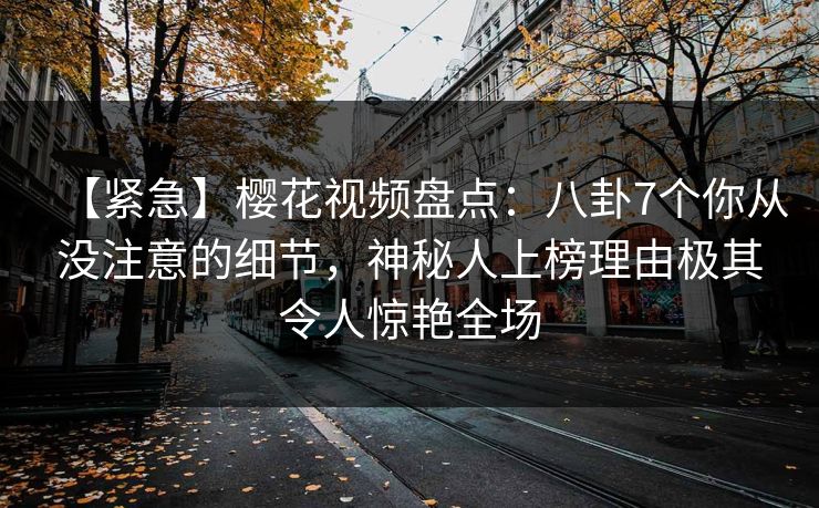 【紧急】樱花视频盘点:八卦7个你从没注意的细节,神秘人上榜理由极其令人惊艳全场 【紧急】樱花视频盘点:八卦7个你从没注意的细节,神秘人上榜理由极其令人惊艳全场