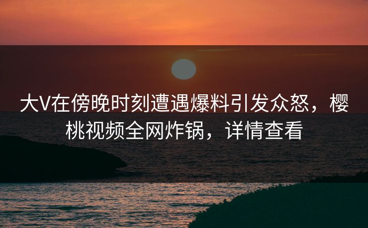 大V在傍晚时刻遭遇爆料引发众怒,樱桃视频全网炸锅,详情查看 大V在傍晚时刻遭遇爆料引发众怒,樱桃视频全网炸锅,详情查看
