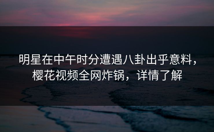 明星在中午时分遭遇八卦出乎意料,樱花视频全网炸锅,详情了解 明星在中午时分遭遇八卦出乎意料,樱花视频全网炸锅,详情了解