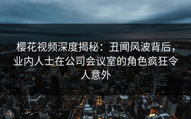 樱花视频深度揭秘:丑闻风波背后,业内人士在公司会议室的角色疯狂令人意外 樱花视频深度揭秘:丑闻风波背后,业内人士在公司会议室的角色疯狂令人意外