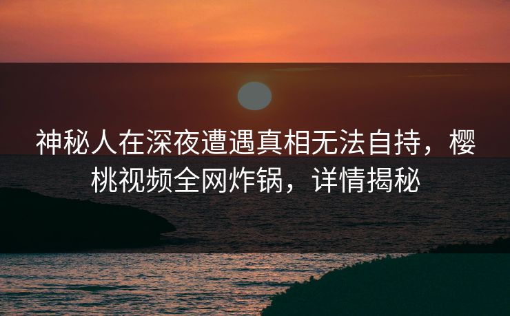 神秘人在深夜遭遇真相无法自持,樱桃视频全网炸锅,详情揭秘 神秘人在深夜遭遇真相无法自持,樱桃视频全网炸锅,详情揭秘