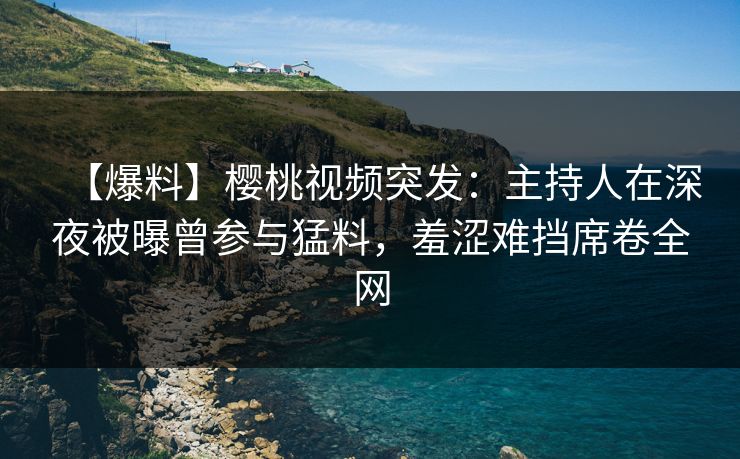 【爆料】樱桃视频突发:主持人在深夜被曝曾参与猛料,羞涩难挡席卷全网 【爆料】樱桃视频突发:主持人在深夜被曝曾参与猛料,羞涩难挡席卷全网