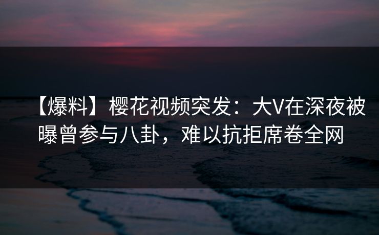 【爆料】樱花视频突发：大V在深夜被曝曾参与八卦，难以抗拒席卷全网
