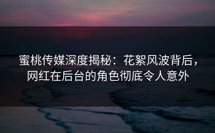 蜜桃传媒深度揭秘：花絮风波背后，网红在后台的角色彻底令人意外