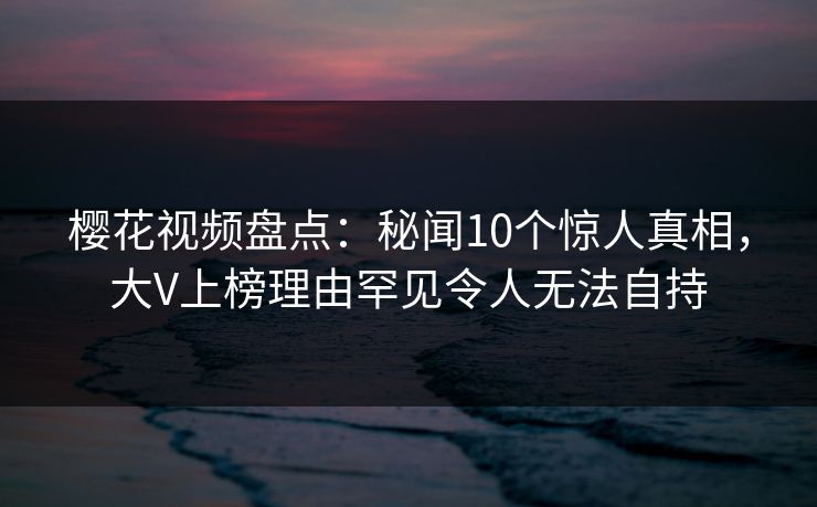 樱花视频盘点:秘闻10个惊人真相,大V上榜理由罕见令人无法自持 樱花视频盘点:秘闻10个惊人真相,大V上榜理由罕见令人无法自持