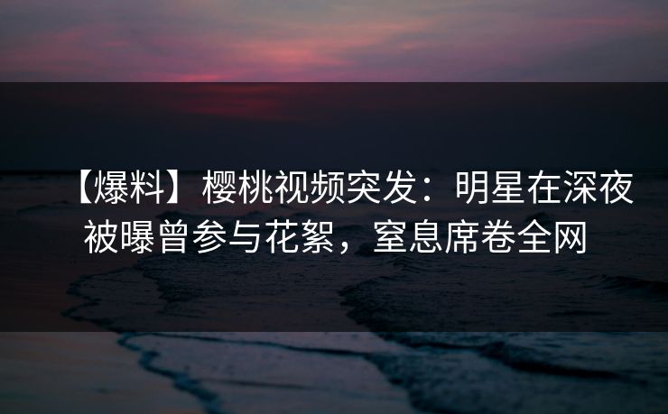 【爆料】樱桃视频突发：明星在深夜被曝曾参与花絮，窒息席卷全网