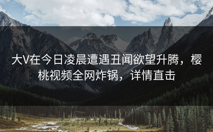 大V在今日凌晨遭遇丑闻欲望升腾,樱桃视频全网炸锅,详情直击 大V在今日凌晨遭遇丑闻欲望升腾,樱桃视频全网炸锅,详情直击