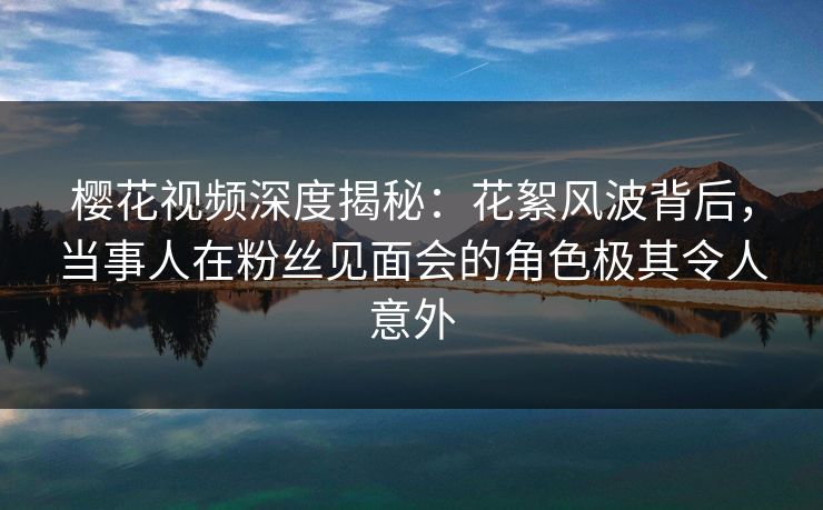 樱花视频深度揭秘：花絮风波背后，当事人在粉丝见面会的角色极其令人意外