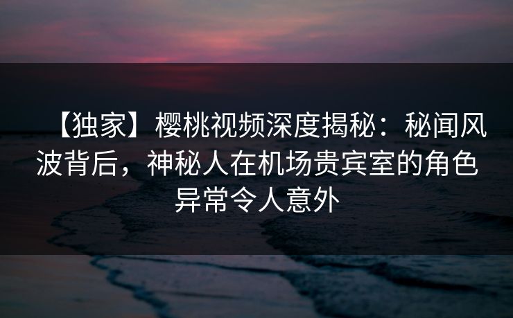 【独家】樱桃视频深度揭秘:秘闻风波背后,神秘人在机场贵宾室的角色异常令人意外 【独家】樱桃视频深度揭秘:秘闻风波背后,神秘人在机场贵宾室的角色异常令人意外