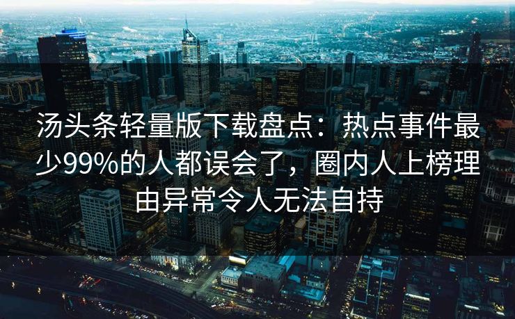 汤头条轻量版下载盘点：热点事件最少99%的人都误会了，圈内人上榜理由异常令人无法自持