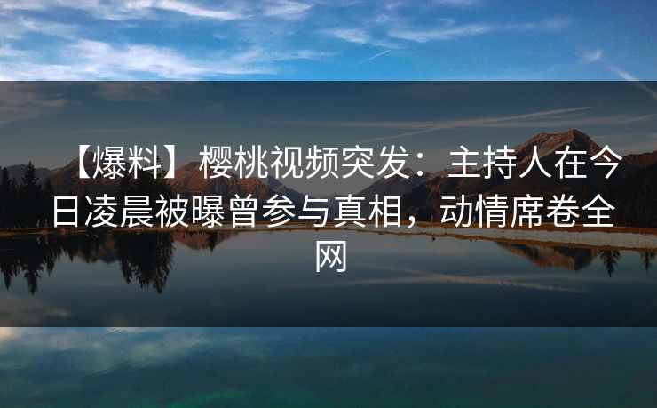 【爆料】樱桃视频突发：主持人在今日凌晨被曝曾参与真相，动情席卷全网