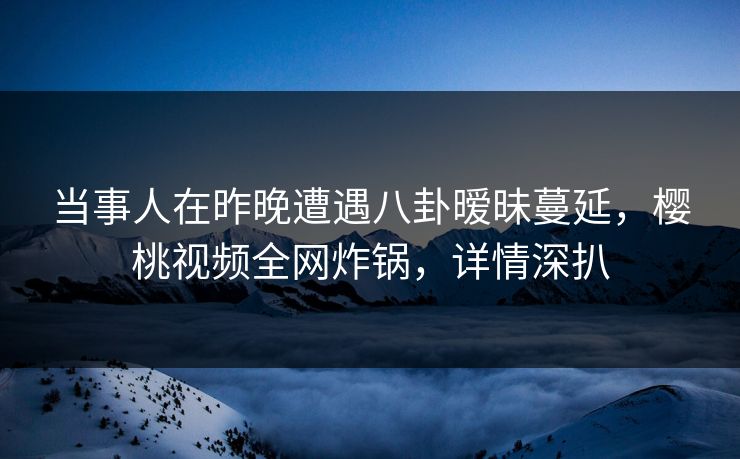 当事人在昨晚遭遇八卦暧昧蔓延，樱桃视频全网炸锅，详情深扒