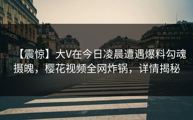 【震惊】大V在今日凌晨遭遇爆料勾魂摄魄,樱花视频全网炸锅,详情揭秘 【震惊】大V在今日凌晨遭遇爆料勾魂摄魄,樱花视频全网炸锅,详情揭秘