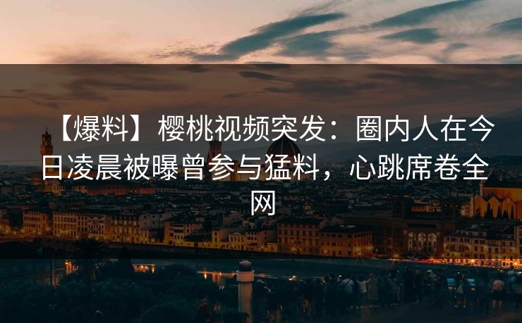 【爆料】樱桃视频突发：圈内人在今日凌晨被曝曾参与猛料，心跳席卷全网