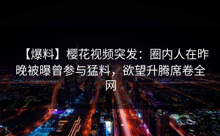 【爆料】樱花视频突发:圈内人在昨晚被曝曾参与猛料,欲望升腾席卷全网 【爆料】樱花视频突发:圈内人在昨晚被曝曾参与猛料,欲望升腾席卷全网