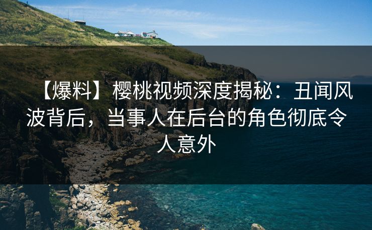 【爆料】樱桃视频深度揭秘：丑闻风波背后，当事人在后台的角色彻底令人意外