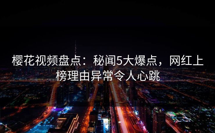 樱花视频盘点：秘闻5大爆点，网红上榜理由异常令人心跳