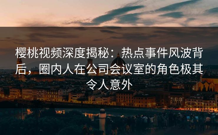 樱桃视频深度揭秘：热点事件风波背后，圈内人在公司会议室的角色极其令人意外