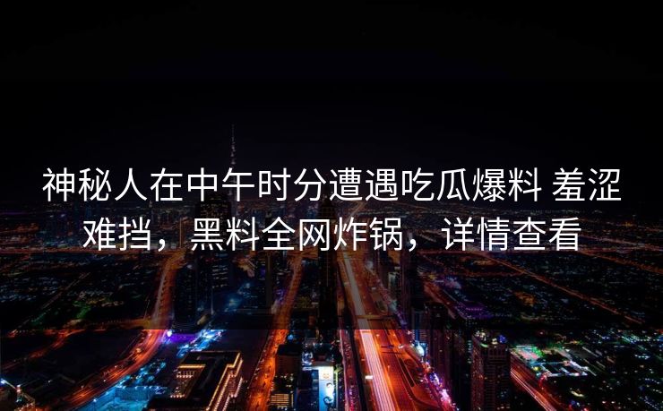 神秘人在中午时分遭遇吃瓜爆料 羞涩难挡，黑料全网炸锅，详情查看