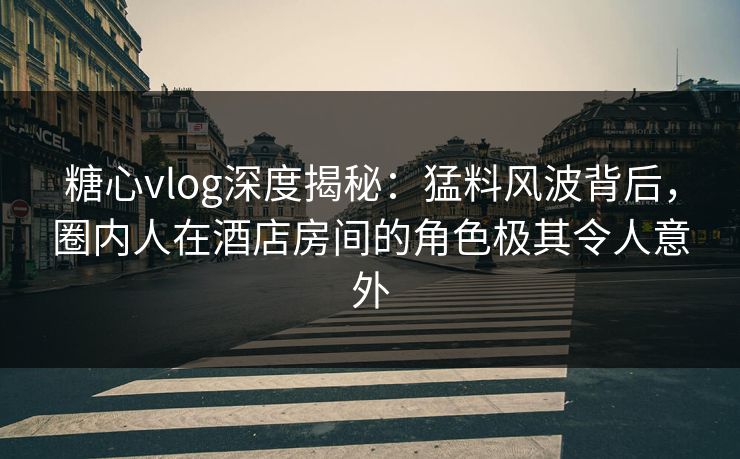 糖心vlog深度揭秘：猛料风波背后，圈内人在酒店房间的角色极其令人意外