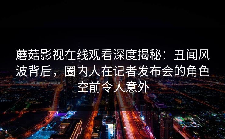 蘑菇影视在线观看深度揭秘：丑闻风波背后，圈内人在记者发布会的角色空前令人意外