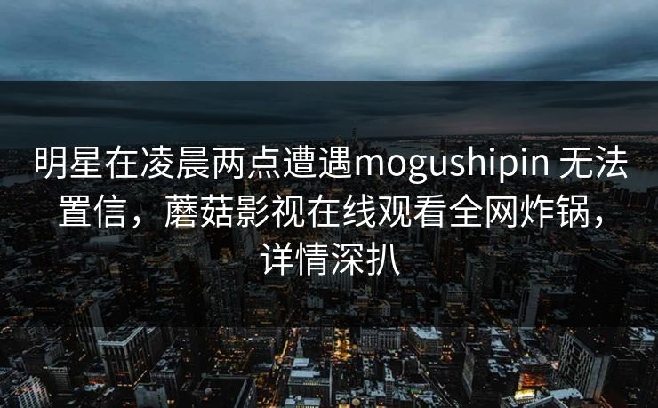 明星在凌晨两点遭遇mogushipin 无法置信，蘑菇影视在线观看全网炸锅，详情深扒