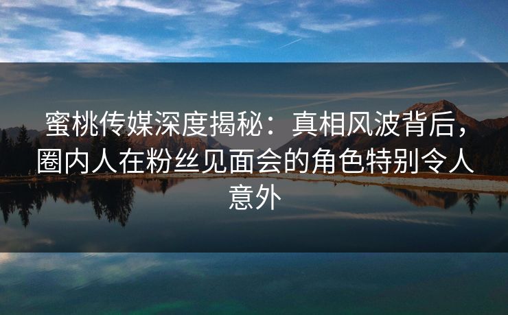 蜜桃传媒深度揭秘：真相风波背后，圈内人在粉丝见面会的角色特别令人意外