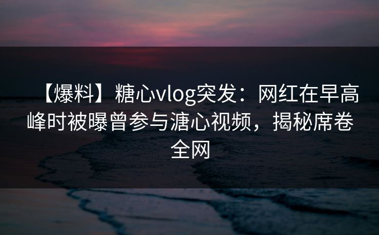 【爆料】糖心vlog突发：网红在早高峰时被曝曾参与溏心视频，揭秘席卷全网