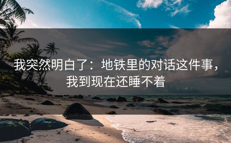 我突然明白了：地铁里的对话这件事，我到现在还睡不着