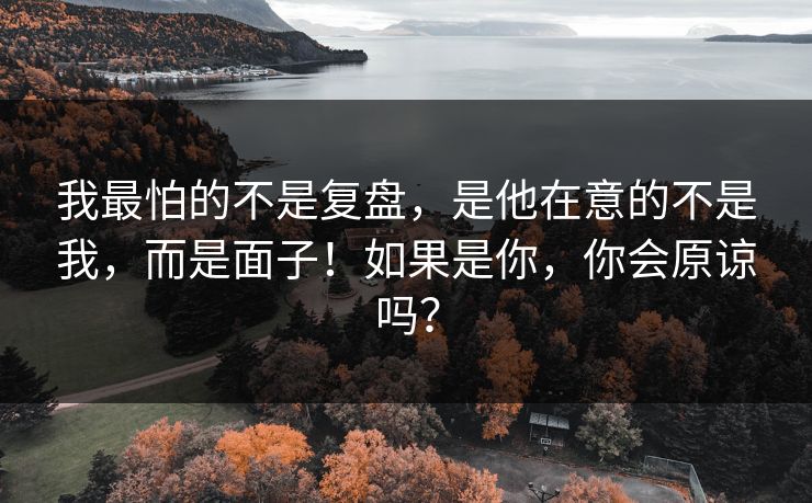 我最怕的不是复盘，是他在意的不是我，而是面子！如果是你，你会原谅吗？