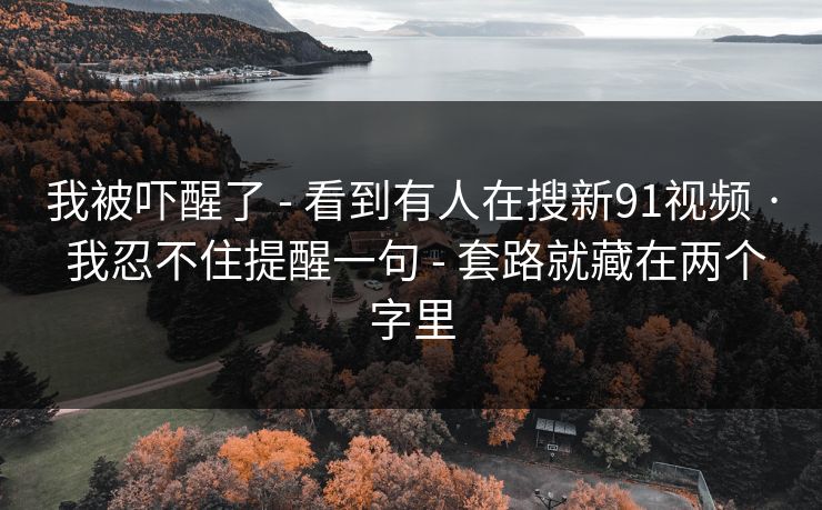 我被吓醒了 - 看到有人在搜新91视频 · 我忍不住提醒一句 - 套路就藏在两个字里