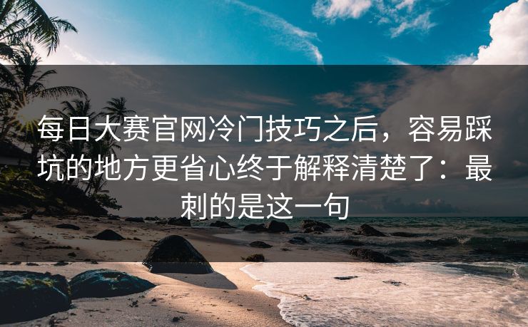 每日大赛官网冷门技巧之后,容易踩坑的地方更省心终于解释清楚了:最刺的是这一句 每日大赛官网冷门技巧之后,容易踩坑的地方更省心终于解释清楚了:最刺的是这一句