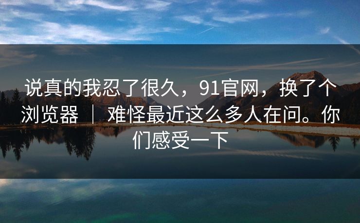 说真的我忍了很久，91官网，换了个浏览器 ｜ 难怪最近这么多人在问。你们感受一下