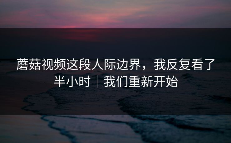 蘑菇视频这段人际边界，我反复看了半小时｜我们重新开始