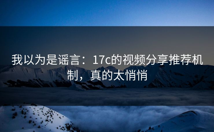 我以为是谣言:17c的视频分享推荐机制,真的太悄悄 我以为是谣言:17c的视频分享推荐机制,真的太悄悄
