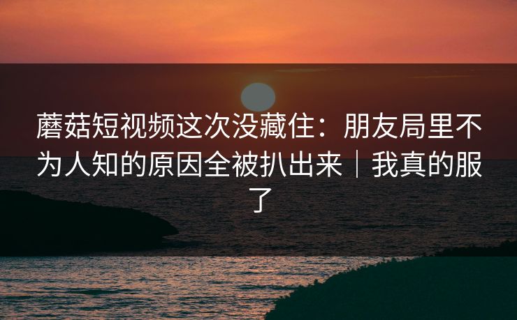 蘑菇短视频这次没藏住：朋友局里不为人知的原因全被扒出来｜我真的服了