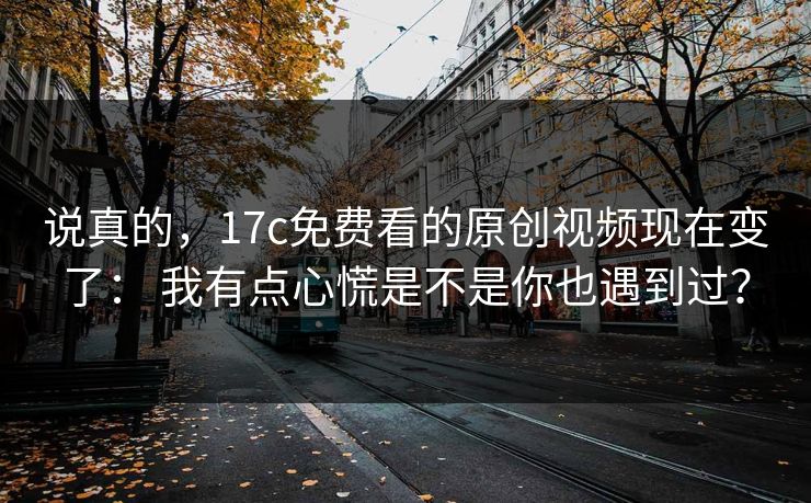 说真的，17c免费看的原创视频现在变了： 我有点心慌是不是你也遇到过？