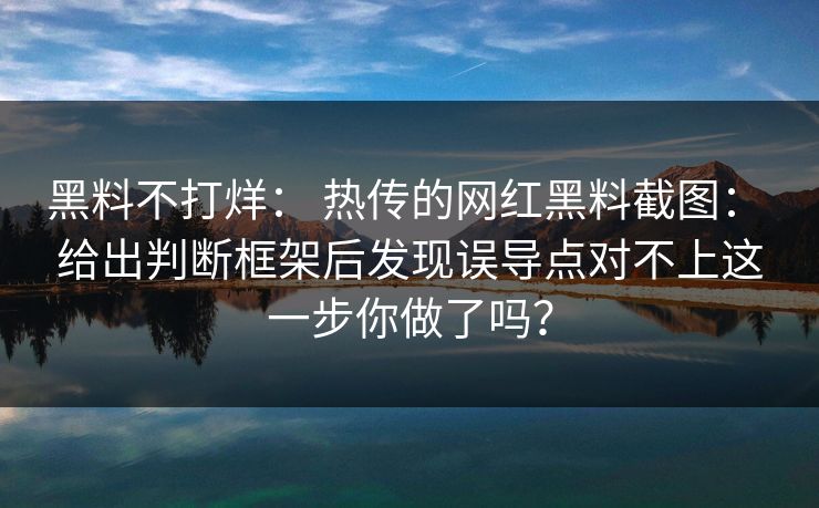 黑料不打烊： 热传的网红黑料截图： 给出判断框架后发现误导点对不上这一步你做了吗？