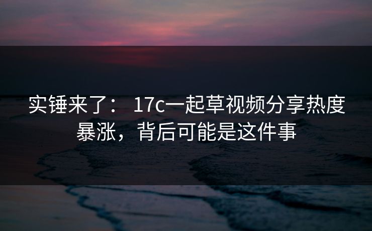 实锤来了： 17c一起草视频分享热度暴涨，背后可能是这件事