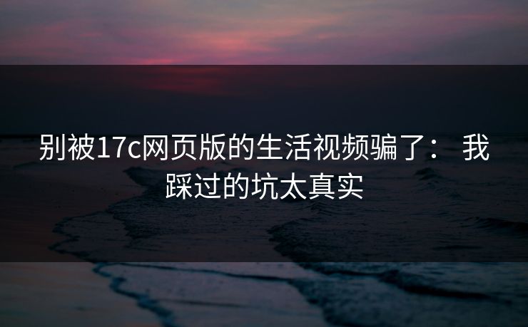 别被17c网页版的生活视频骗了： 我踩过的坑太真实