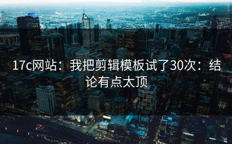 17c网站：我把剪辑模板试了30次：结论有点太顶