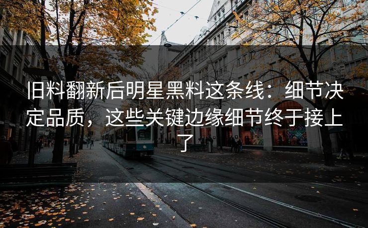旧料翻新后明星黑料这条线：细节决定品质，这些关键边缘细节终于接上了