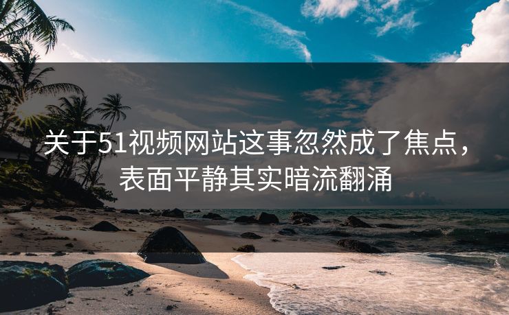 关于51视频网站这事忽然成了焦点，表面平静其实暗流翻涌
