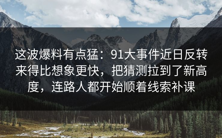 这波爆料有点猛：91大事件近日反转来得比想象更快，把猜测拉到了新高度，连路人都开始顺着线索补课