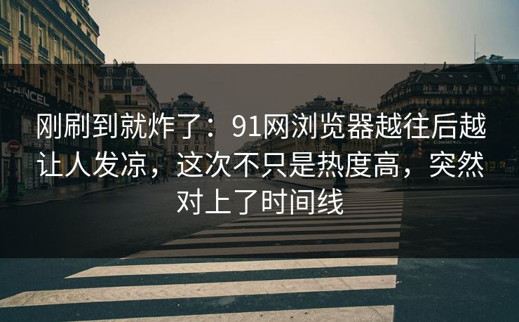 刚刷到就炸了：91网浏览器越往后越让人发凉，这次不只是热度高，突然对上了时间线