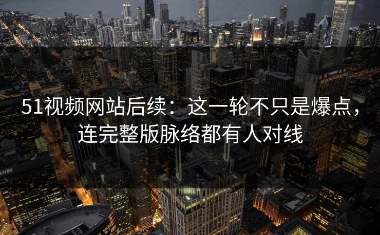 51视频网站后续：这一轮不只是爆点，连完整版脉络都有人对线